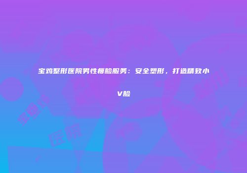 宝鸡整形医院男性瘦脸服务：安全塑形，打造精致小V脸