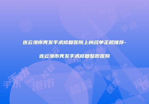 连云港市秃发手术修复医院上榜名单正规推荐-连云港市秃发手术修复整形医院
