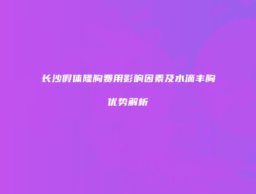长沙假体隆胸费用影响因素及水滴丰胸优势解析