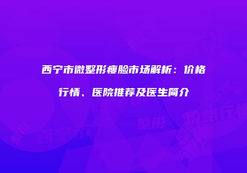 西宁市微整形瘦脸市场解析：价格行情、医院推荐及医生简介