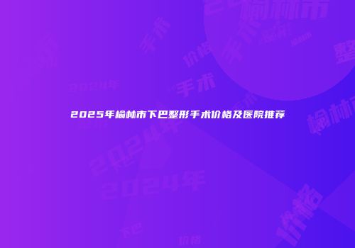 2025年榆林市下巴整形手术价格及医院推荐