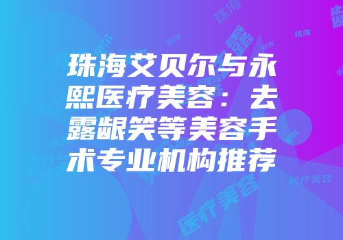 珠海艾贝尔与永熙医疗美容：去露龈笑等美容手术专业机构推荐