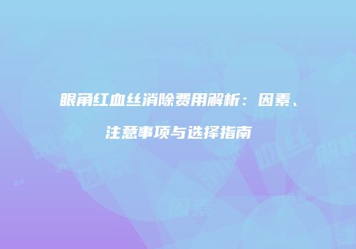 眼角红血丝消除费用解析：因素、注意事项与选择指南