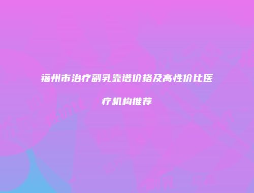 福州市治疗副乳靠谱价格及高性价比医疗机构推荐