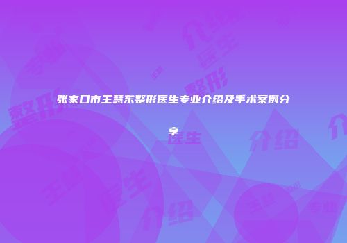 张家口市王慧东整形医生专业介绍及手术案例分享