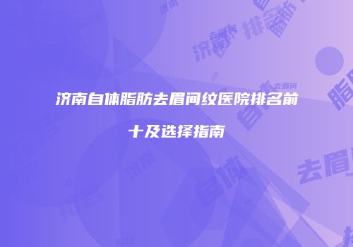 济南自体脂肪去眉间纹医院排名前十及选择指南