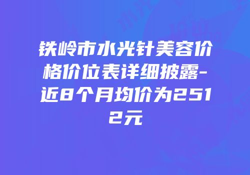 铁岭市水光针美容价格价位表详细披露-近8个月均价为2512元