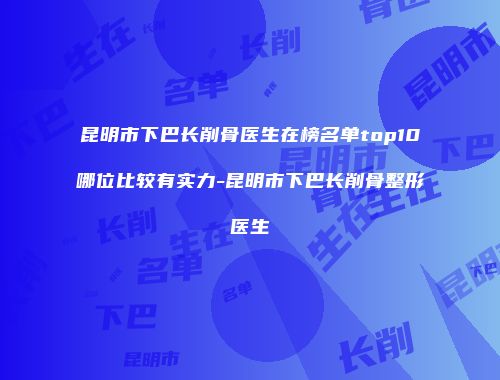 昆明市下巴长削骨医生在榜名单top10哪位比较有实力-昆明市下巴长削骨整形医生