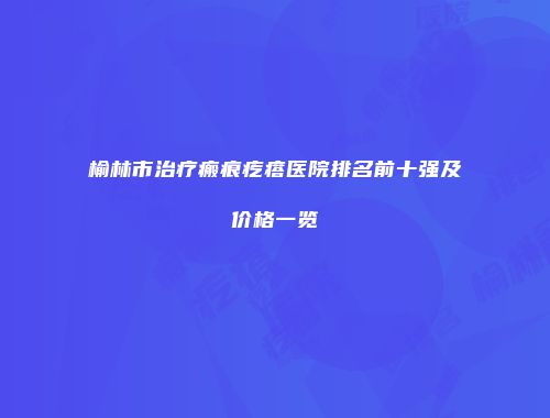 榆林市治疗瘢痕疙瘩医院排名前十强及价格一览