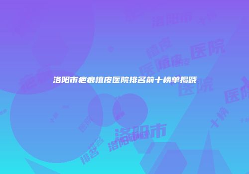洛阳市疤痕植皮医院排名前十榜单揭晓