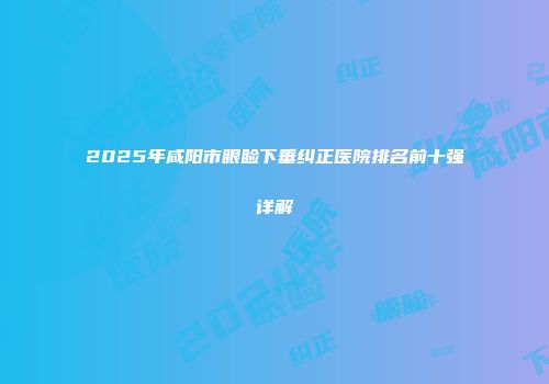 2025年咸阳市眼睑下垂纠正医院排名前十强详解