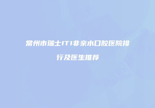 常州市瑞士ITI非亲水口腔医院排行及医生推荐