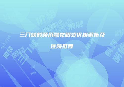 三门峡射频消融祛眼袋价格解析及医院推荐