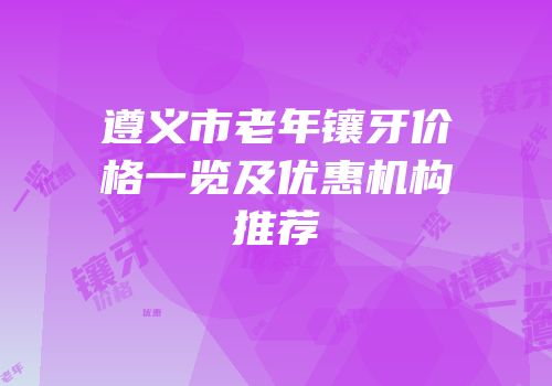 遵义市老年镶牙价格一览及优惠机构推荐
