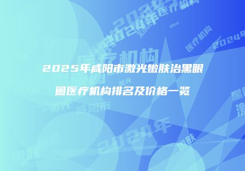 2025年咸阳市激光嫩肤治黑眼圈医疗机构排名及价格一览
