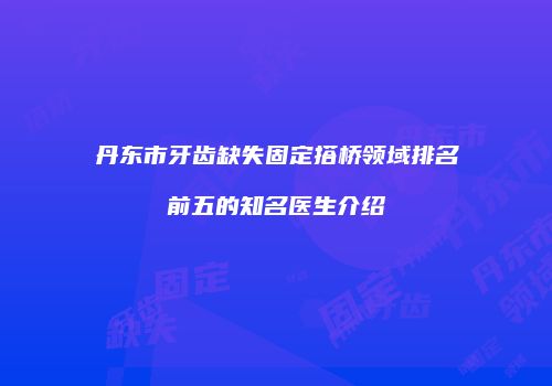 丹东市牙齿缺失固定搭桥领域排名前五的知名医生介绍