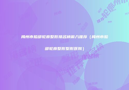 梅州市脸部轮廓整形排名榜前八推荐（梅州市脸部轮廓整形整形医院）