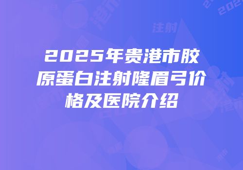 2025年贵港市胶原蛋白注射隆眉弓价格及医院介绍