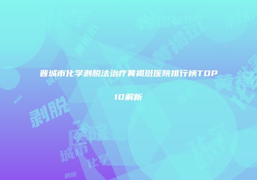 晋城市化学剥脱法治疗黄褐斑医院排行榜TOP10解析