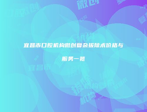 宜昌市口腔机构微创复杂拔除术价格与服务一览