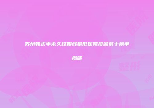 苏州韩式半永久纹眼线整形医院排名前十榜单揭晓
