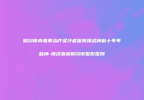 铜川市肉毒素治疗多汗症医院排名榜前十年年登榜-排名靠前铜川市整形医院