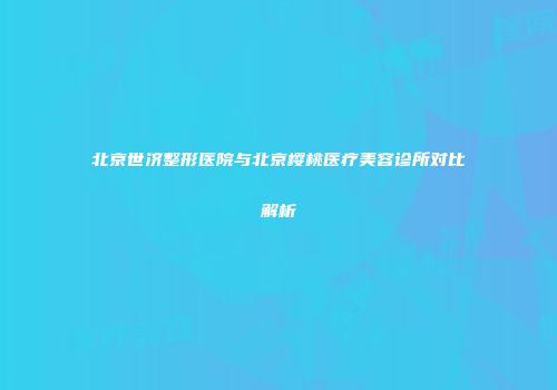 北京世济整形医院与北京樱桃医疗美容诊所对比解析