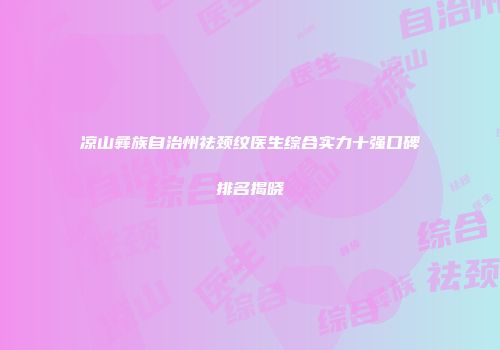 凉山彝族自治州祛颈纹医生综合实力十强口碑排名揭晓