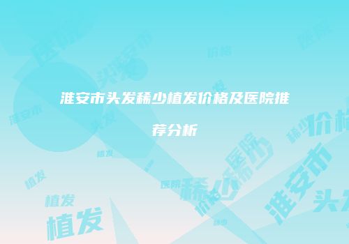 淮安市头发稀少植发价格及医院推荐分析