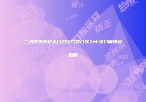 兰州市拔牙矫正口腔医院综合实力十强口碑排名揭晓