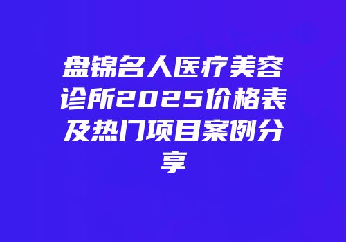 盘锦名人医疗美容诊所2025价格表及热门项目案例分享