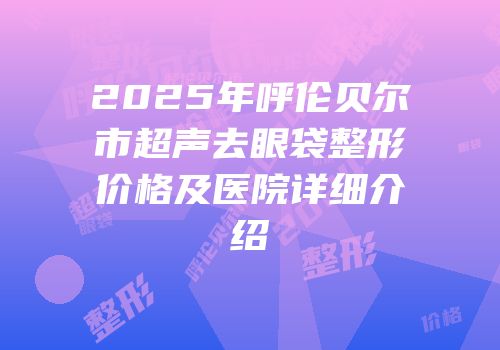 2025年呼伦贝尔市超声去眼袋整形价格及医院详细介绍