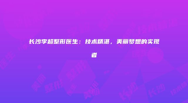 长沙李超整形医生：技术精湛，美丽梦想的实现者