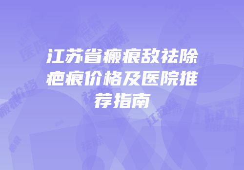 江苏省瘢痕敌祛除疤痕价格及医院推荐指南