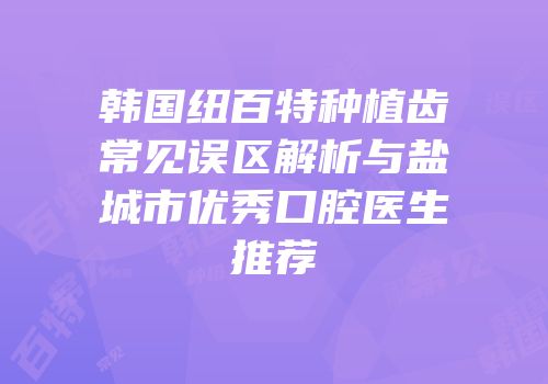 韩国纽百特种植齿常见误区解析与盐城市优秀口腔医生推荐