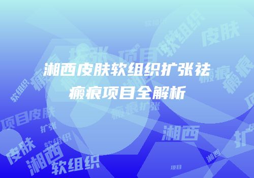 湘西皮肤软组织扩张祛瘢痕项目全解析