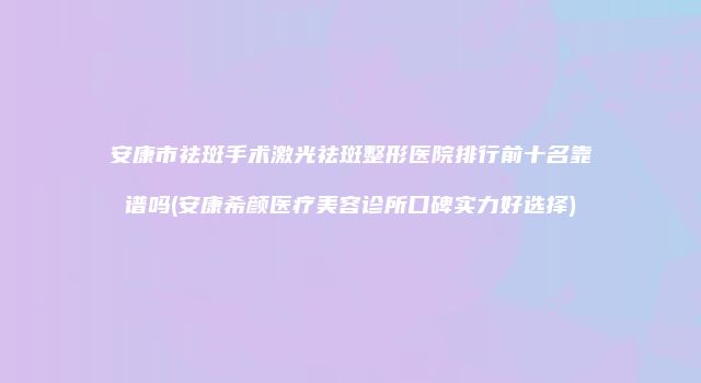 安康市祛斑手术激光祛斑整形医院排行前十名靠谱吗(安康希颜医疗美容诊所口碑实力好选择)