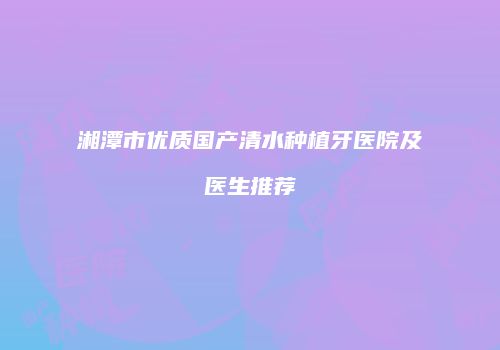 湘潭市优质国产清水种植牙医院及医生推荐
