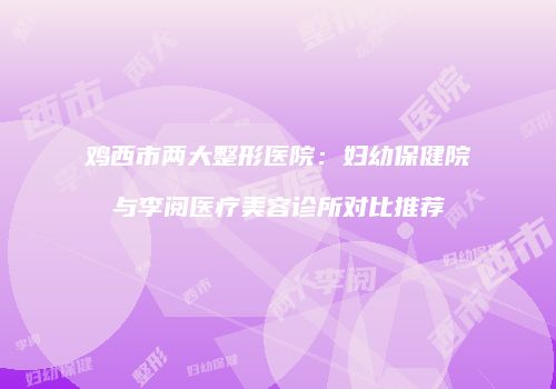 鸡西市两大整形医院：妇幼保健院与李阅医疗美容诊所对比推荐