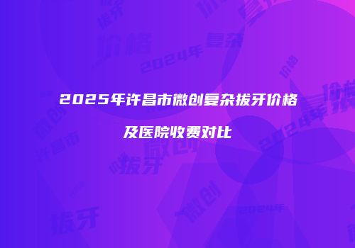 2025年许昌市微创复杂拔牙价格及医院收费对比