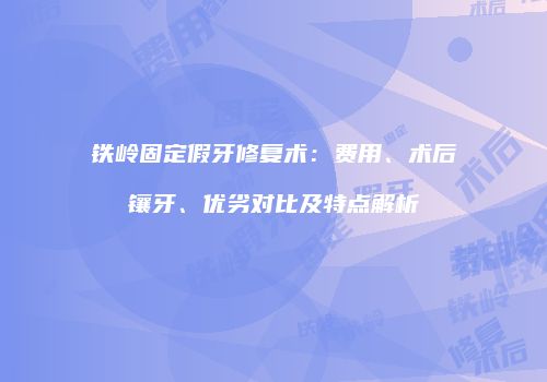 铁岭固定假牙修复术：费用、术后镶牙、优劣对比及特点解析