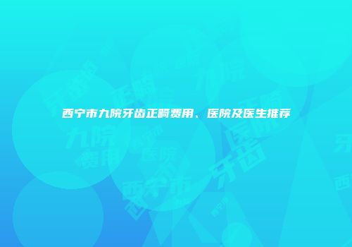 西宁市九院牙齿正畸费用、医院及医生推荐