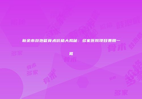 新余市鼓泡截骨术价格大揭秘：多家医院项目费用一览