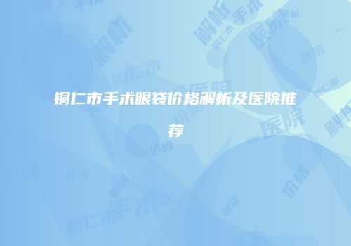 铜仁市手术眼袋价格解析及医院推荐