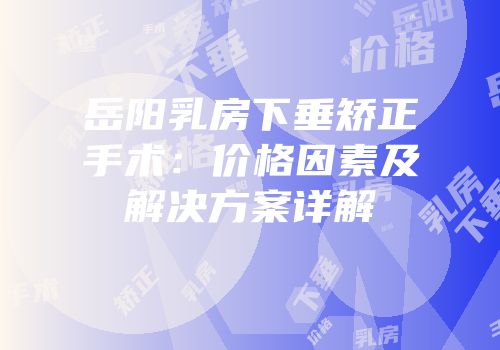岳阳乳房下垂矫正手术：价格因素及解决方案详解