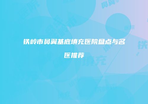 铁岭市鼻翼基底填充医院盘点与名医推荐