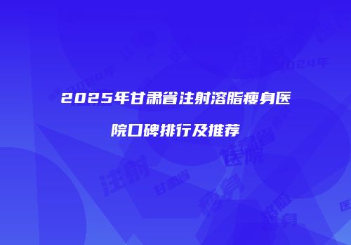 2025年甘肃省注射溶脂瘦身医院口碑排行及推荐