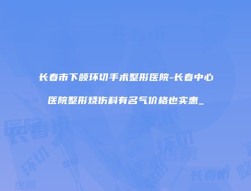 长春市下颌环切手术整形医院-长春中心医院整形烧伤科有名气价格也实惠_