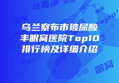 乌兰察布市玻尿酸丰眼窝医院Top10排行榜及详细介绍