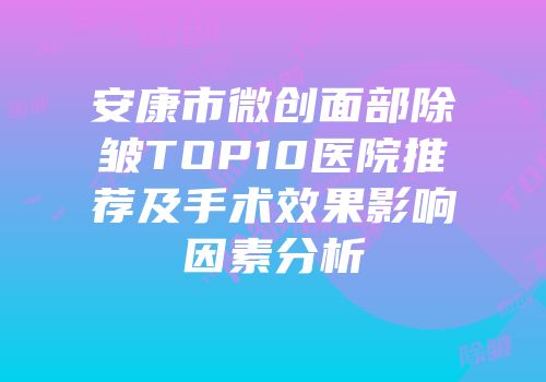安康市微创面部除皱TOP10医院推荐及手术效果影响因素分析